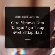 Daily Watch Care Tips: Cara Merawat Jam Tangan Agar Tetap Awet Setiap Hari