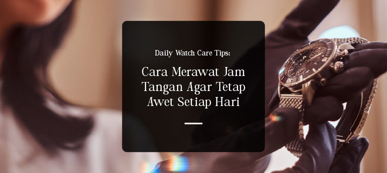 Daily Watch Care Tips: Cara Merawat Jam Tangan Agar Tetap Awet Setiap Hari